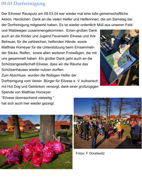 09.03 Dorfreinigung Der Eilveser Rausputz am 09.03.24 war wieder mal eine tolle gemeinschaftliche Aktion. Herzlichen  Dank an die vielen Helfer und Helferinnen, die am Samstag bei der Dorfreinigung mitgewirkt haben. Es ist wieder ordentlich Müll aus unseren Feld- und Waldwegen zusammengekommen.  Einen großen Dank auch an die Kinder und Jugend Feuerwehr Eilvese und ihre Betreuer, für die zahlreichen, helfenden Hände, sowie Matthias Homeyer für die Unterstützung beim Einsammeln der Säcke, Reifen,  sowie allen weiteren Freiwilligen, die mit uns gesammelt haben. Ein großer Dank geht auch an die Schützengesellschaft Eilvese, dass wir die Räume des Schützenhauses wieder nutzen durften.  Zum Abschluss  wurden die fleißigen Helfer der  Dorfreinigung vom Verein  Bürger für Eilvese e. V. kulinarisch mit Hot Dog und Getränken versorgt, dank einer großzügigen Spende von Matthias Homeyer.   “Eilvese überraschend vielseitig “  hat sich auch hier wieder gezeigt. Fotos: F. Dorstewitz