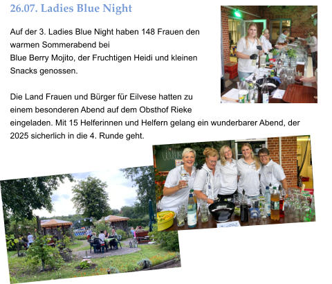 26.07. Ladies Blue Night Auf der 3. Ladies Blue Night haben 148 Frauen den warmen Sommerabend bei  Blue Berry Mojito, der Fruchtigen Heidi und kleinen Snacks genossen.  Die Land Frauen und Bürger für Eilvese hatten zu einem besonderen Abend auf dem Obsthof Rieke eingeladen. Mit 15 Helferinnen und Helfern gelang ein wunderbarer Abend, der  2025 sicherlich in die 4. Runde geht.