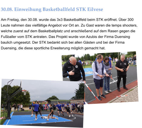 30.08. Einweihung Basketballfeld STK Eilvese Am Freitag, den 30.08. wurde das 3x3 Basketballfeld beim STK eröffnet. Über 300 Leute nahmen das vielfältige Angebot vor Ort an. Zu Gast waren die temps shooters, welche zuerst auf dem Basketballplatz und anschließend auf dem Rasen gegen die Fußballer vom STK antraten. Das Projekt wurde von Azubis der Firma Duensing baulich umgesetzt. Der STK bedankt sich bei allen Gästen und bei der Firma Duensing, die diese sportliche Erweiterung möglich gemacht hat.