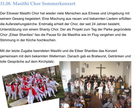 31.08. Masithi Chor Sommerkonzert Der Eilveser Masithi Chor hat wieder viele Menschen aus Eilvese und Umgebung mit seinem Gesang begeistert. Eine Mischung aus neuen und bekannten Liedern erfüllten die Auferstehungskirche. Erstmalig erhielt der Chor, der seit 24 Jahren besteht, Unterstützung von einem Shanty Chor. Der als Projekt zum Tag der Parke gegründete Chor „Eilser Shanties“ lies die Pause für die Masithis wie im Flug vergehen und die Stimmung in der Kirche hochkochen.  Mit der letzte Zugabe beendeten Masithi und die Eilser Shanties das Konzert gemeinsam mit dem bekannten Wellerman. Danach gab es Bratwurst, Getränken und tolle Gespräche auf dem Kirchplatz.