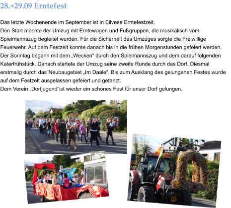 28.+29.09 Erntefest Das letzte Wochenende im September ist in Eilvese Erntefestzeit. Den Start machte der Umzug mit Erntewagen und Fußgruppen, die musikalisch vom Spielmannszug begleitet wurden. Für die Sicherheit des Umzuges sorgte die Freiwillige Feuerwehr. Auf dem Festzelt konnte danach bis in die frühen Morgenstunden gefeiert werden. Der Sonntag begann mit dem „Wecken“ durch den Spielmannszug und dem darauf folgenden Katerfrühstück. Danach startete der Umzug seine zweite Runde durch das Dorf. Diesmal erstmalig durch das´Neubaugebiet „Im Daale“. Bis zum Ausklang des gelungenen Festes wurde auf dem Festzelt ausgelassen gefeiert und getanzt. Dem Verein „Dorfjugend“ist wieder ein schönes Fest für unser Dorf gelungen.