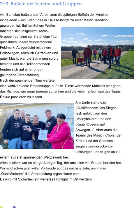 29.3. Boßeln der Vereine und Gruppen Am Samstag hatte unser Verein zum diesjährigen Boßeln der Vereine eingeladen – ein Event, das in Eilvese längst zu einer festen Tradition geworden ist. Bei herrlichem Wetter machten sich insgesamt sechs Gruppen auf eine ca. 3-stündige Tour quer durch unsere wunderschöne Feldmark. Ausgerüstet mit einem Bollerwagen, reichlich Getränken und guter Musik, war die Stimmung sofort bestens und alle Teilnehmenden freuten sich auf eine rundum gelungene Veranstaltung. Nach der spannenden Tour wartete eine wohlverdiente Erbsensuppe auf alle. Diese wärmende Mahlzeit war genau das Richtige, um neue Energie zu tanken und die vielen Erlebnisse des Tages Revue passieren zu lassen. Am Ende stand das „Qualitätsteam“ als Sieger fest, gefolgt von den „Volleyballern“ und den „Kugel-Queens auf Abwegen...“  Aber auch die Teams des Masithi Chors, der Kirche und der Shanties zeigten beeindruckende Leistungen und trugen so zu einem äußerst spannenden Wettbewerb bei. Alles in allem war es ein großartiger Tag, der uns allen viel Freude bereitet hat. Wir sind schon jetzt voller Vorfreude auf das nächste Jahr, wenn das „Qualitätsteam“ die Veranstaltung organisieren wird.  Es wird mit Sicherheit ein weiteres Highlight im Ort werden!