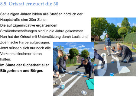 8.5. Ortsrat erneuert die 30 Seit einigen Jahren bilden alle Straßen nördlich der Hauptstraße eine 30er Zone. Die auf Eigeninitiative ergänzenden Straßenbeschriftungen sind in die Jahre gekommen. Nun hat der Ortsrat mit Unterstützung durch Louis und Zoé frische Farbe aufgetragen. Jetzt müssen sich nur noch alle Verkehrsteilnehmer daran halten. Im Sinne der Sicherheit aller Bürgerinnen und Bürger.