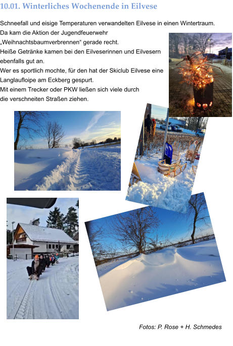 Fotos: P. Rose + H. Schmedes 10.01. Winterliches Wochenende in Eilvese Schneefall und eisige Temperaturen verwandelten Eilvese in einen Wintertraum. Da kam die Aktion der Jugendfeuerwehr „Weihnachtsbaumverbrennen“ gerade recht. Heiße Getränke kamen bei den Eilveserinnen und Eilvesern ebenfalls gut an.  Wer es sportlich mochte, für den hat der Skiclub Eilvese eine Langlaufloipe am Eckberg gespurt.  Mit einem Trecker oder PKW ließen sich viele durch  die verschneiten Straßen ziehen.