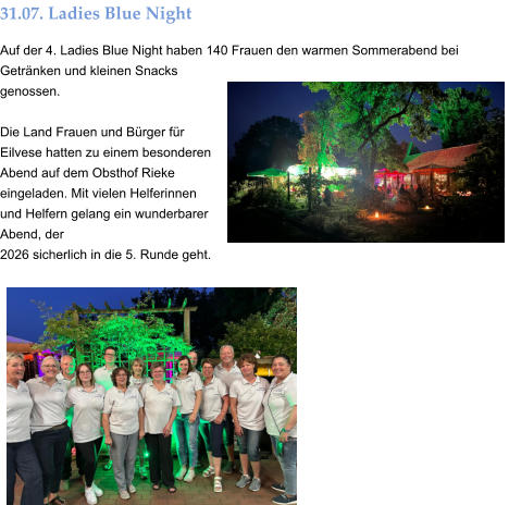 31.07. Ladies Blue Night Auf der 4. Ladies Blue Night haben 140 Frauen den warmen Sommerabend bei Getränken und kleinen Snacks genossen.  Die Land Frauen und Bürger für Eilvese hatten zu einem besonderen Abend auf dem Obsthof Rieke eingeladen. Mit vielen Helferinnen und Helfern gelang ein wunderbarer Abend, der  2026 sicherlich in die 5. Runde geht.