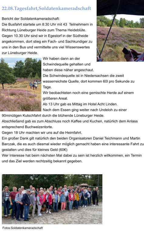22.08.Tagesfahrt,Soldatenkameradschaft Bericht der Soldatenkameradschaft: Die Busfahrt startete um 8:30 Uhr mit 43  Teilnehmern in Richtung Lüneburger Heide zum Thema Heideblüte. Gegen 10.30 Uhr sind wir in Egestorf in der Südheide angekommen, dort stieg ein Fach- und Sachkundiger zu uns in den Bus und vermittelte uns viel Wissenswertes zur Lüneburger Heide. Wir haben dann an der Schwindequelle gehalten und haben diese näher angeschaut. Die Schwindequelle ist in Niedersachsen die zweit wasserreichste Quelle, dort kommen 60l pro Sekunde zu Tage. Wir beobachteten noch eine gemischte Herde auf einem größeren Areal. Ab 13 Uhr gab es Mittag im Hotel Acht Linden. Nach dem Essen ging weiter nach Undeloh zu einer 90minütigen Kutschfahrt durch die blühende Lüneburger Heide. Abschließend gab es zum Abschluss noch Kaffee und Kuchen, natürlich dem Anlass entsprechend Buchweizentorte. Gegen 18 Uhr machten wir uns auf die Heimfahrt. Ein großer Dank gilt natürlich den beiden Organisatoren Daniel Teichmann und Martin Barczak, die es auch diesmal wieder möglich gemacht haben eine interessante Fahrt zu gestalten und dies für kleines Geld (60€) Wer Interesse hat beim nächsten Mal dabei zu sein ist herzlich willkommen, ein Termin und das Ziel werden rechtzeitig bekannt gegeben.  Fotos:Soldatenkameradschaft