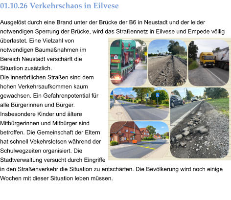 01.10.26 Verkehrschaos in Eilvese Ausgelöst durch eine Brand unter der Brücke der B6 in Neustadt und der leider notwendigen Sperrung der Brücke, wird das Straßennetz in Eilvese und Empede völlig überlastet. Eine Vielzahl von notwendigen Baumaßnahmen im Bereich Neustadt verschärft die Situation zusätzlich. Die innerörtlichen Straßen sind dem hohen Verkehrsaufkommen kaum gewachsen. Ein Gefahrenpotential für alle Bürgerinnen und Bürger. Insbesondere Kinder und ältere Mitbürgerinnen und Mitbürger sind betroffen. Die Gemeinschaft der Eltern hat schnell Vekehrslotsen während der Schulwegzeiten organisiert. Die Stadtverwaltung versucht durch Eingriffe in den Straßenverkehr die Situation zu entschärfen. Die Bevölkerung wird noch einige Wochen mit dieser Situation leben müssen.